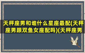 天秤座男和谁什么星座最配(天秤座男跟双鱼女座配吗)(天秤座男与什么星座合适)