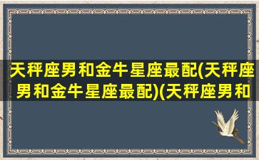 天秤座男和金牛星座最配(天秤座男和金牛星座最配)(天秤座男和金牛女星座最配)