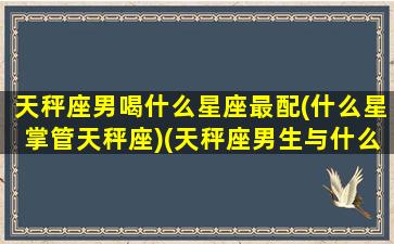 天秤座男喝什么星座最配(什么星掌管天秤座)(天秤座男生与什么星座女生最匹配)