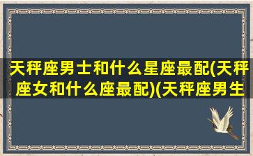 天秤座男士和什么星座最配(天秤座女和什么座最配)(天秤座男生和什么星座女最配)