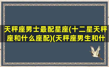 天秤座男士最配星座(十二星天秤座和什么座配)(天秤座男生和什么星座配对)