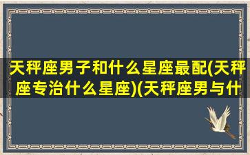 天秤座男子和什么星座最配(天秤座专治什么星座)(天秤座男与什么星座最配)