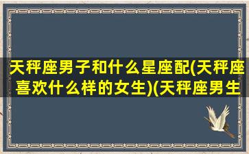 天秤座男子和什么星座配(天秤座喜欢什么样的女生)(天秤座男生和什么星座配对)