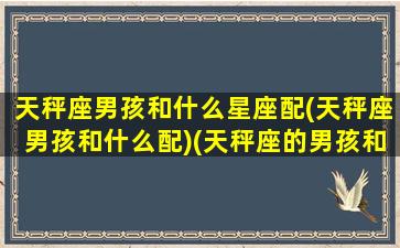 天秤座男孩和什么星座配(天秤座男孩和什么配)(天秤座的男孩和什么星座的人配)