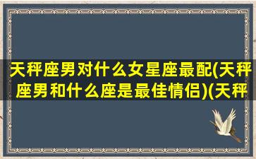 天秤座男对什么女星座最配(天秤座男和什么座是最佳情侣)(天秤座男和什么星座最配做夫妻)