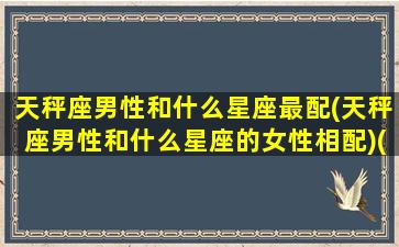 天秤座男性和什么星座最配(天秤座男性和什么星座的女性相配)(天秤座男和什么星座最般配)