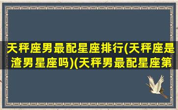 天秤座男最配星座排行(天秤座是渣男星座吗)(天秤男最配星座第一名)