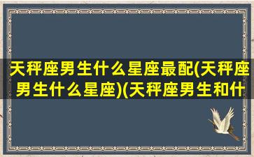 天秤座男生什么星座最配(天秤座男生什么星座)(天秤座男生和什么星座男生最配)