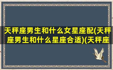 天秤座男生和什么女星座配(天秤座男生和什么星座合适)(天秤座男和什么星座女最般配)