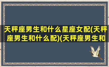 天秤座男生和什么星座女配(天秤座男生和什么配)(天秤座男生和什么星座女生合适)