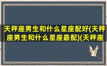 天秤座男生和什么星座配好(天秤座男生和什么星座最配)(天秤座男生和什么星座配对)