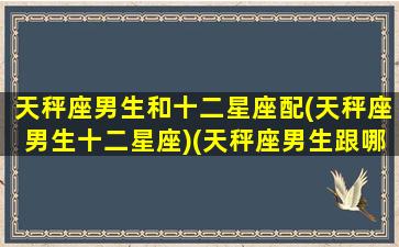 天秤座男生和十二星座配(天秤座男生十二星座)(天秤座男生跟哪个星座最配)