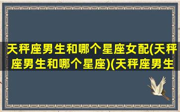 天秤座男生和哪个星座女配(天秤座男生和哪个星座)(天秤座男生跟哪个星座女生最配)