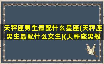 天秤座男生最配什么星座(天秤座男生最配什么女生)(天秤座男般配的星座)