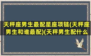 天秤座男生最配星座项链(天秤座男生和谁最配)(天秤男生配什么星座女生)