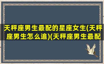 天秤座男生最配的星座女生(天秤座男生怎么追)(天秤座男生最配什么座女生)