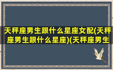 天秤座男生跟什么星座女配(天秤座男生跟什么星座)(天秤座男生和什么星座女生配)