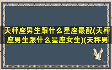 天秤座男生跟什么星座最配(天秤座男生跟什么星座女生)(天秤男生和什么星座最配)