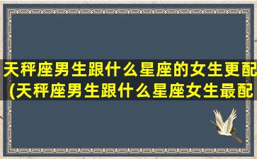 天秤座男生跟什么星座的女生更配(天秤座男生跟什么星座女生最配)(天秤座的男生跟什么星座的女生最配)