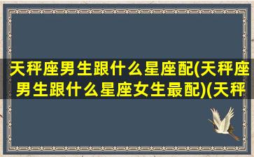 天秤座男生跟什么星座配(天秤座男生跟什么星座女生最配)(天秤座男生和什么星座配对)