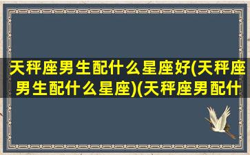 天秤座男生配什么星座好(天秤座男生配什么星座)(天秤座男配什么星座的女生最好)