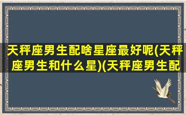 天秤座男生配啥星座最好呢(天秤座男生和什么星)(天秤座男生配什么星座女生)