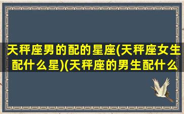 天秤座男的配的星座(天秤座女生配什么星)(天秤座的男生配什么座的女生)