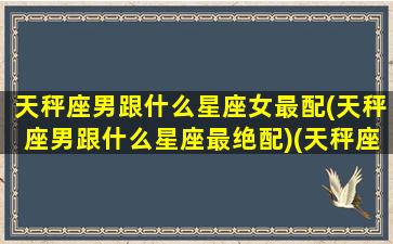 天秤座男跟什么星座女最配(天秤座男跟什么星座最绝配)(天秤座男和什么星座最合适)