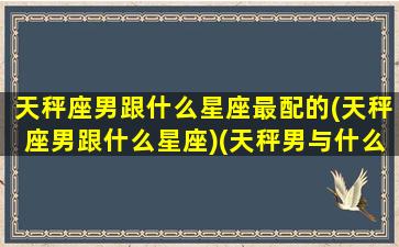 天秤座男跟什么星座最配的(天秤座男跟什么星座)(天秤男与什么星座配)