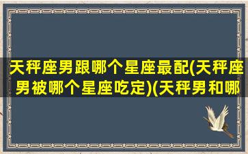 天秤座男跟哪个星座最配(天秤座男被哪个星座吃定)(天秤男和哪个星座绝配)