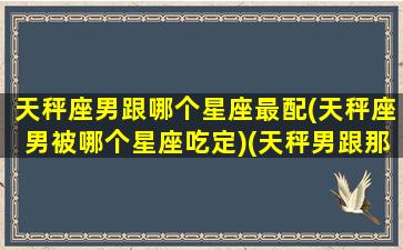 天秤座男跟哪个星座最配(天秤座男被哪个星座吃定)(天秤男跟那个星座最配)