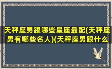 天秤座男跟哪些星座最配(天秤座男有哪些名人)(天秤座男跟什么星座匹配)