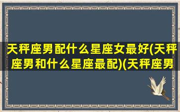 天秤座男配什么星座女最好(天秤座男和什么星座最配)(天秤座男和什么星座女合适)