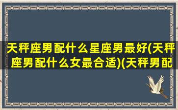 天秤座男配什么星座男最好(天秤座男配什么女最合适)(天秤男配什么星座最好的)