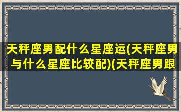 天秤座男配什么星座运(天秤座男与什么星座比较配)(天秤座男跟什么星座匹配)