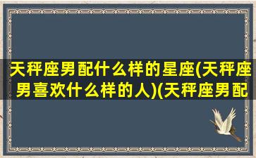 天秤座男配什么样的星座(天秤座男喜欢什么样的人)(天秤座男配什么星座的女生最好)