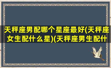 天秤座男配哪个星座最好(天秤座女生配什么星)(天秤座男生配什么星座女生)