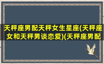 天秤座男配天秤女生星座(天秤座女和天秤男谈恋爱)(天秤座男配天秤座女吗)