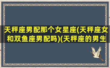 天秤座男配那个女星座(天秤座女和双鱼座男配吗)(天秤座的男生和双鱼座的女生配吗)