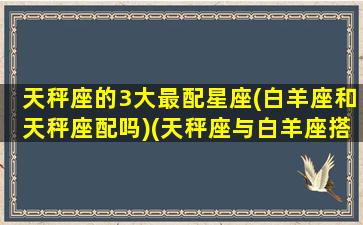 天秤座的3大最配星座(白羊座和天秤座配吗)(天秤座与白羊座搭档)