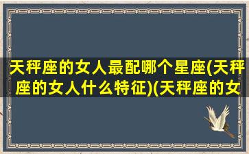 天秤座的女人最配哪个星座(天秤座的女人什么特征)(天秤座的女人和什么星座最配)