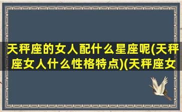 天秤座的女人配什么星座呢(天秤座女人什么性格特点)(天秤座女生配什么星座男)