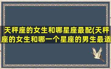 天秤座的女生和哪星座最配(天秤座的女生和哪一个星座的男生最适合做情侣)