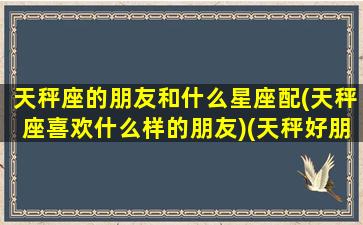 天秤座的朋友和什么星座配(天秤座喜欢什么样的朋友)(天秤好朋友是什么星座表)