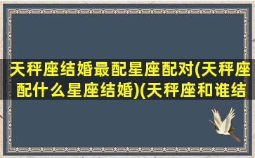 天秤座结婚最配星座配对(天秤座配什么星座结婚)(天秤座和谁结婚最幸福)