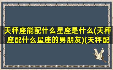 天秤座能配什么星座是什么(天秤座配什么星座的男朋友)(天秤配什么星座恋爱)