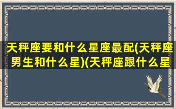 天秤座要和什么星座最配(天秤座男生和什么星)(天秤座跟什么星座男最配)