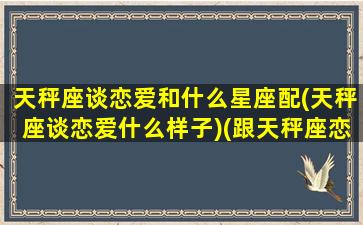 天秤座谈恋爱和什么星座配(天秤座谈恋爱什么样子)(跟天秤座恋爱必须经历的四个阶段)