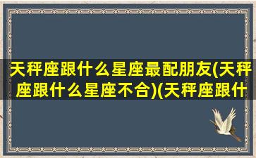 天秤座跟什么星座最配朋友(天秤座跟什么星座不合)(天秤座跟什么星座最般配)