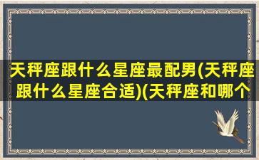 天秤座跟什么星座最配男(天秤座跟什么星座合适)(天秤座和哪个星座男生最配)